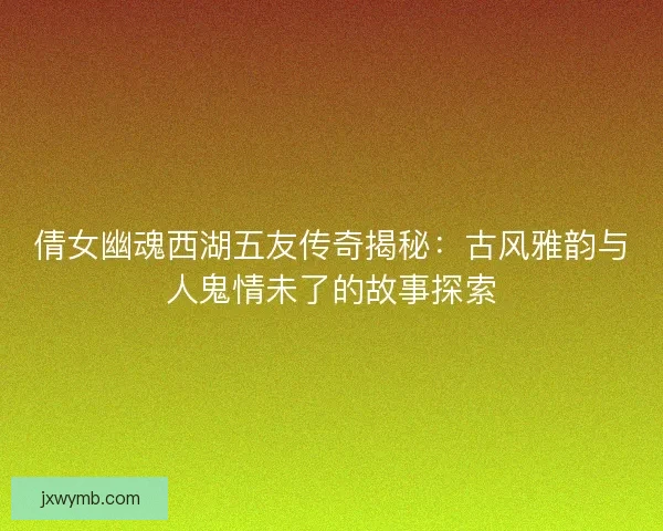 倩女幽魂西湖五友传奇揭秘：古风雅韵与人鬼情未了的故事探索