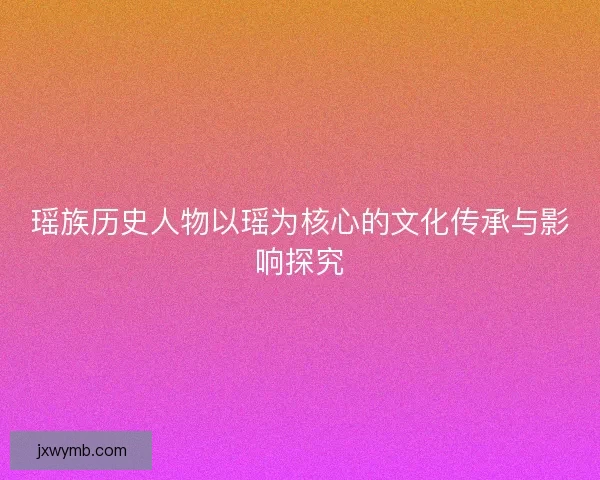 瑶族历史人物以瑶为核心的文化传承与影响探究 瑶族历史人物以瑶为核心的文化传承与影响探究